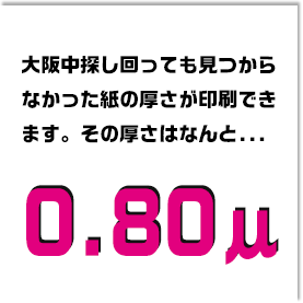 大阪中探し回っても見つからなかった紙の厚さが印刷できます。その厚さはなんと0.80μ