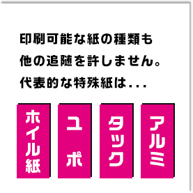 印刷可能な紙の種類も他の追随を許しません。代表的な特殊紙は「ホイル紙」「ユポ」「タック」「アルミ」と他の印刷所ではなかなか印刷してもらえない媒体ばかり