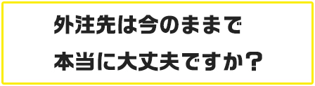 もう一度聞かせて頂きます、本当に今の外注先で大丈夫ですか?