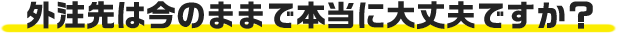 もう一度聞かせて頂きます、本当に今の外注先で大丈夫ですか?